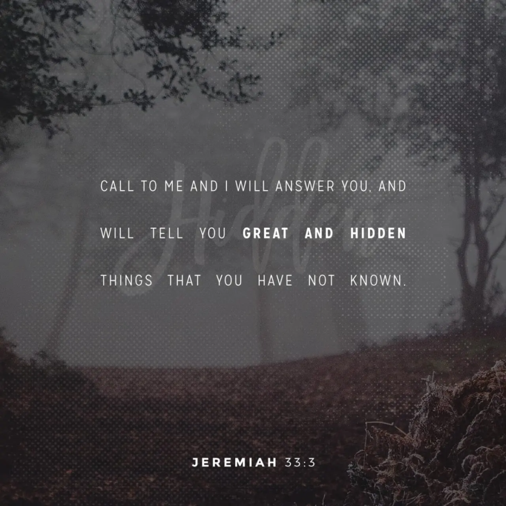 jeremiah 33:3  Call unto me, and I will answer thee, and shew thee great and mighty things, which thou knowest not.