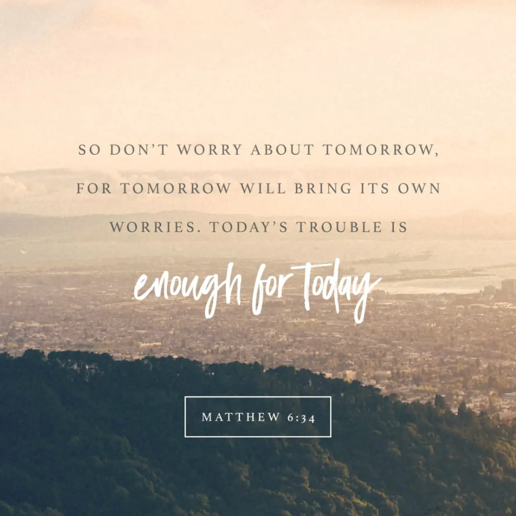matthew 6:34 Therefore do not worry about tomorrow, for tomorrow will worry about itself. Each day has enough trouble of its own.”